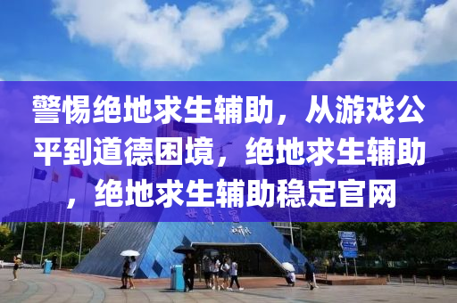 警惕绝地求生辅助，从游戏公平到道德困境，绝地求生辅助，绝地求生辅助稳定官网