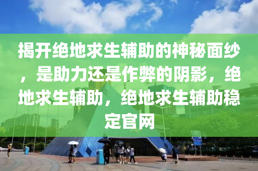 揭开绝地求生辅助的神秘面纱，是助力还是作弊的阴影，绝地求生辅助，绝地求生辅助稳定官网