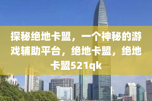 探秘绝地卡盟，一个神秘的游戏辅助平台，绝地卡盟，绝地卡盟521qk