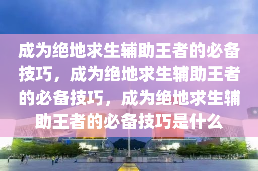 成为绝地求生辅助王者的必备技巧，成为绝地求生辅助王者的必备技巧，成为绝地求生辅助王者的必备技巧是什么