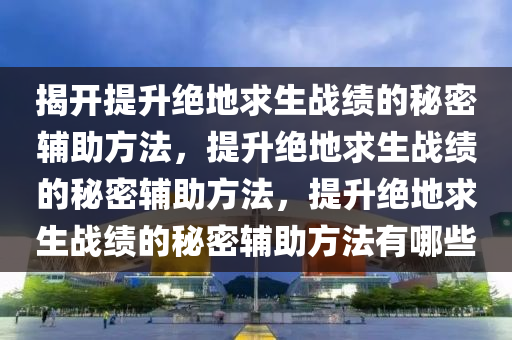揭开提升绝地求生战绩的秘密辅助方法，提升绝地求生战绩的秘密辅助方法，提升绝地求生战绩的秘密辅助方法有哪些