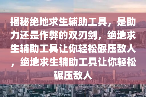 揭秘绝地求生辅助工具，是助力还是作弊的双刃剑，绝地求生辅助工具让你轻松碾压敌人，绝地求生辅助工具让你轻松碾压敌人