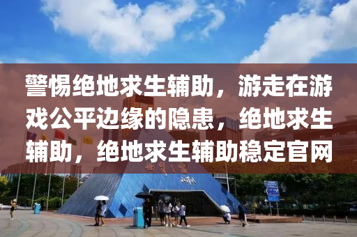 警惕绝地求生辅助，游走在游戏公平边缘的隐患，绝地求生辅助，绝地求生辅助稳定官网