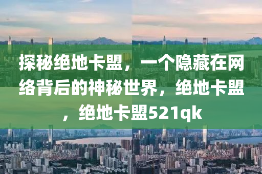 探秘绝地卡盟，一个隐藏在网络背后的神秘世界，绝地卡盟，绝地卡盟521qk