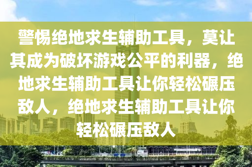 警惕绝地求生辅助工具，莫让其成为破坏游戏公平的利器，绝地求生辅助工具让你轻松碾压敌人，绝地求生辅助工具让你轻松碾压敌人