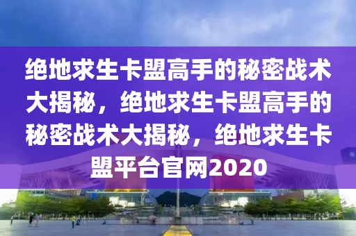 绝地求生卡盟高手的秘密战术大揭秘，绝地求生卡盟高手的秘密战术大揭秘，绝地求生卡盟平台官网2020