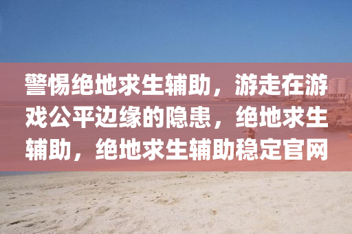 警惕绝地求生辅助，游走在游戏公平边缘的隐患，绝地求生辅助，绝地求生辅助稳定官网