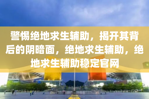 警惕绝地求生辅助，揭开其背后的阴暗面，绝地求生辅助，绝地求生辅助稳定官网