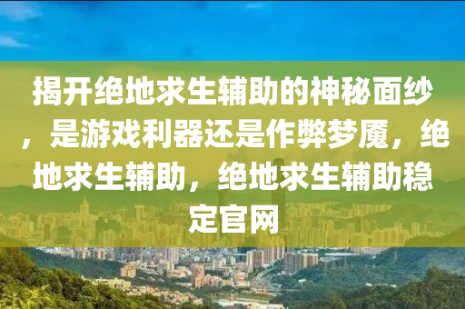 揭开绝地求生辅助的神秘面纱，是游戏利器还是作弊梦魇，绝地求生辅助，绝地求生辅助稳定官网