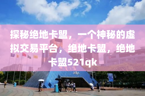 探秘绝地卡盟，一个神秘的虚拟交易平台，绝地卡盟，绝地卡盟521qk