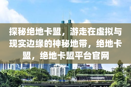 探秘绝地卡盟，游走在虚拟与现实边缘的神秘地带，绝地卡盟，绝地卡盟平台官网