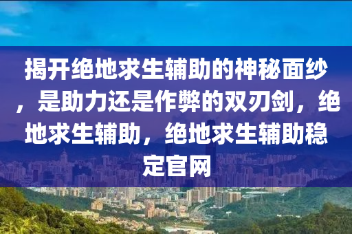 揭开绝地求生辅助的神秘面纱，是助力还是作弊的双刃剑，绝地求生辅助，绝地求生辅助稳定官网