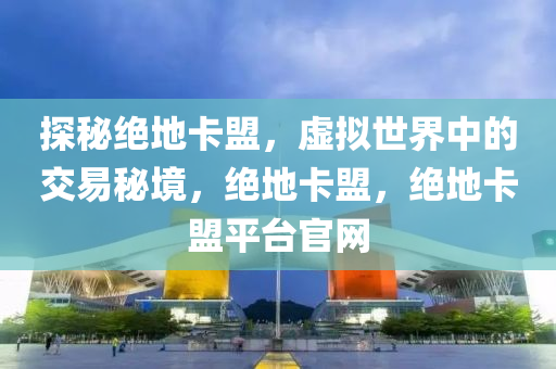 探秘绝地卡盟，虚拟世界中的交易秘境，绝地卡盟，绝地卡盟平台官网