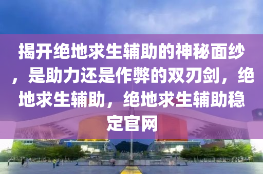 揭开绝地求生辅助的神秘面纱，是助力还是作弊的双刃剑，绝地求生辅助，绝地求生辅助稳定官网
