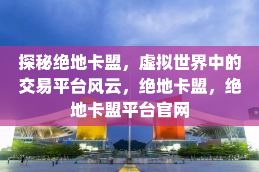 探秘绝地卡盟，虚拟世界中的交易平台风云，绝地卡盟，绝地卡盟平台官网