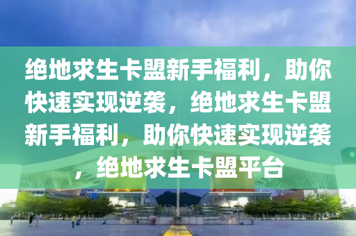 绝地求生卡盟新手福利，助你快速实现逆袭，绝地求生卡盟新手福利，助你快速实现逆袭，绝地求生卡盟平台