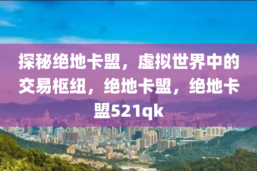 探秘绝地卡盟，虚拟世界中的交易枢纽，绝地卡盟，绝地卡盟521qk