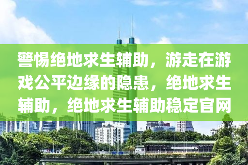 警惕绝地求生辅助，游走在游戏公平边缘的隐患，绝地求生辅助，绝地求生辅助稳定官网