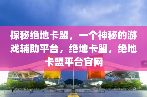 探秘绝地卡盟，一个神秘的游戏辅助平台，绝地卡盟，绝地卡盟平台官网