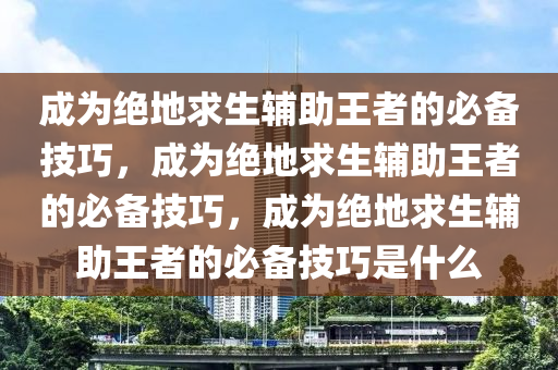 成为绝地求生辅助王者的必备技巧，成为绝地求生辅助王者的必备技巧，成为绝地求生辅助王者的必备技巧是什么