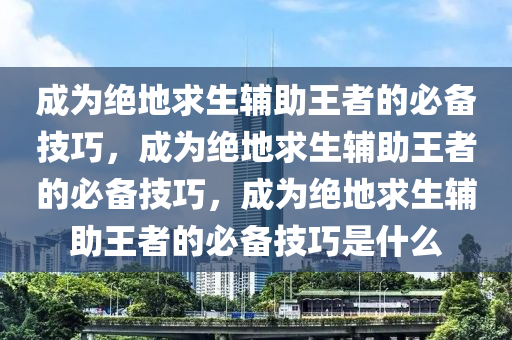 成为绝地求生辅助王者的必备技巧，成为绝地求生辅助王者的必备技巧，成为绝地求生辅助王者的必备技巧是什么
