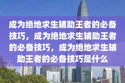 成为绝地求生辅助王者的必备技巧，成为绝地求生辅助王者的必备技巧，成为绝地求生辅助王者的必备技巧是什么