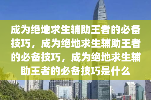 成为绝地求生辅助王者的必备技巧，成为绝地求生辅助王者的必备技巧，成为绝地求生辅助王者的必备技巧是什么