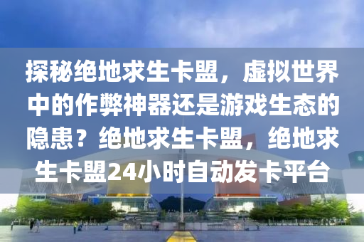探秘绝地求生卡盟，虚拟世界中的作弊神器还是游戏生态的隐患？绝地求生卡盟，绝地求生卡盟24小时自动发卡平台