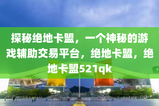 探秘绝地卡盟，一个神秘的游戏辅助交易平台，绝地卡盟，绝地卡盟521qk