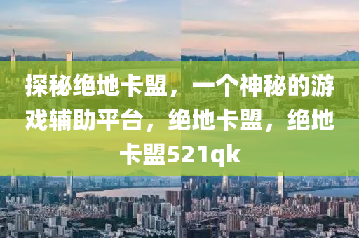探秘绝地卡盟，一个神秘的游戏辅助平台，绝地卡盟，绝地卡盟521qk