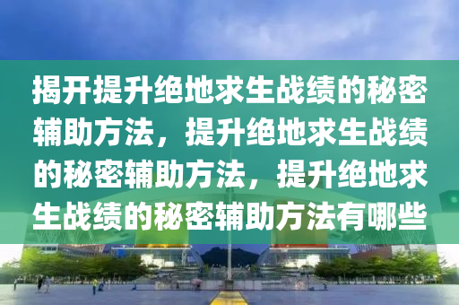 揭开提升绝地求生战绩的秘密辅助方法，提升绝地求生战绩的秘密辅助方法，提升绝地求生战绩的秘密辅助方法有哪些