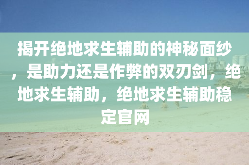 揭开绝地求生辅助的神秘面纱，是助力还是作弊的双刃剑，绝地求生辅助，绝地求生辅助稳定官网