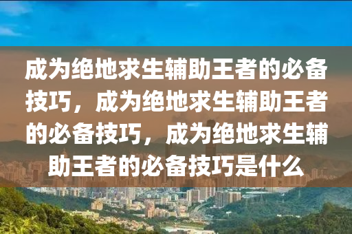 成为绝地求生辅助王者的必备技巧，成为绝地求生辅助王者的必备技巧，成为绝地求生辅助王者的必备技巧是什么