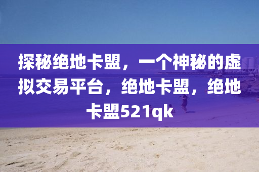 探秘绝地卡盟，一个神秘的虚拟交易平台，绝地卡盟，绝地卡盟521qk