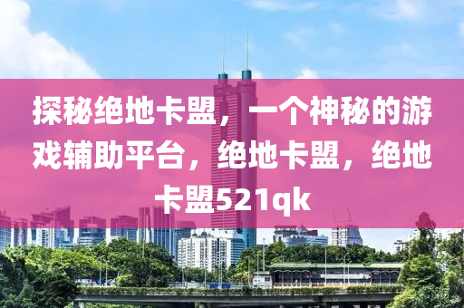 探秘绝地卡盟，一个神秘的游戏辅助平台，绝地卡盟，绝地卡盟521qk