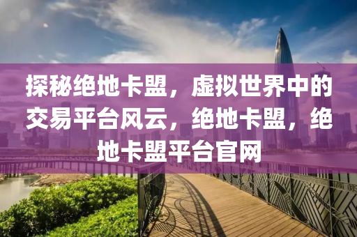探秘绝地卡盟，虚拟世界中的交易平台风云，绝地卡盟，绝地卡盟平台官网