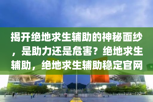 揭开绝地求生辅助的神秘面纱，是助力还是危害？绝地求生辅助，绝地求生辅助稳定官网