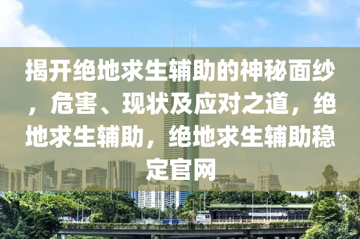 揭开绝地求生辅助的神秘面纱，危害、现状及应对之道，绝地求生辅助，绝地求生辅助稳定官网
