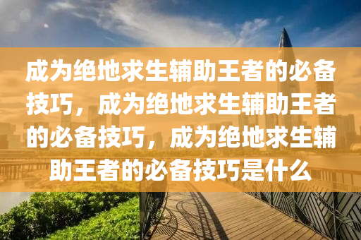 成为绝地求生辅助王者的必备技巧，成为绝地求生辅助王者的必备技巧，成为绝地求生辅助王者的必备技巧是什么