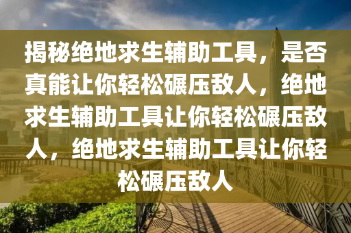 揭秘绝地求生辅助工具，是否真能让你轻松碾压敌人，绝地求生辅助工具让你轻松碾压敌人，绝地求生辅助工具让你轻松碾压敌人