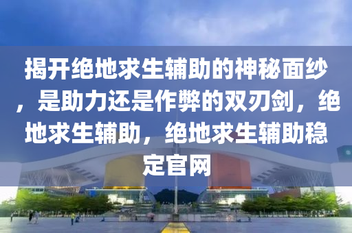 揭开绝地求生辅助的神秘面纱，是助力还是作弊的双刃剑，绝地求生辅助，绝地求生辅助稳定官网