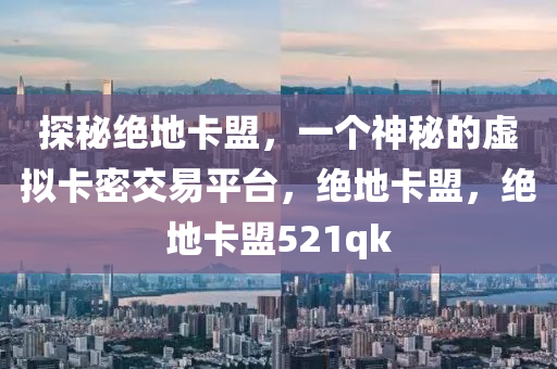 探秘绝地卡盟，一个神秘的虚拟卡密交易平台，绝地卡盟，绝地卡盟521qk