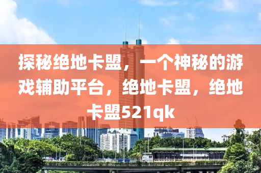 探秘绝地卡盟，一个神秘的游戏辅助平台，绝地卡盟，绝地卡盟521qk