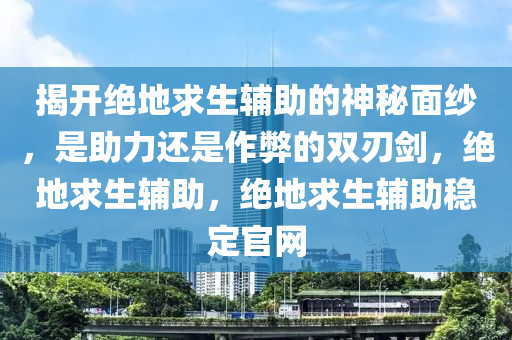 揭开绝地求生辅助的神秘面纱，是助力还是作弊的双刃剑，绝地求生辅助，绝地求生辅助稳定官网