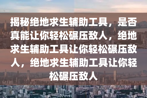 揭秘绝地求生辅助工具，是否真能让你轻松碾压敌人，绝地求生辅助工具让你轻松碾压敌人，绝地求生辅助工具让你轻松碾压敌人
