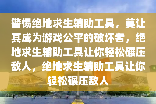 警惕绝地求生辅助工具，莫让其成为游戏公平的破坏者，绝地求生辅助工具让你轻松碾压敌人，绝地求生辅助工具让你轻松碾压敌人