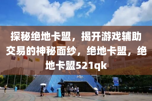 探秘绝地卡盟，揭开游戏辅助交易的神秘面纱，绝地卡盟，绝地卡盟521qk