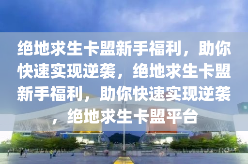 绝地求生卡盟新手福利，助你快速实现逆袭，绝地求生卡盟新手福利，助你快速实现逆袭，绝地求生卡盟平台
