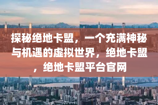 探秘绝地卡盟，一个充满神秘与机遇的虚拟世界，绝地卡盟，绝地卡盟平台官网