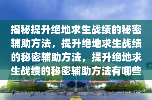 揭秘提升绝地求生战绩的秘密辅助方法，提升绝地求生战绩的秘密辅助方法，提升绝地求生战绩的秘密辅助方法有哪些